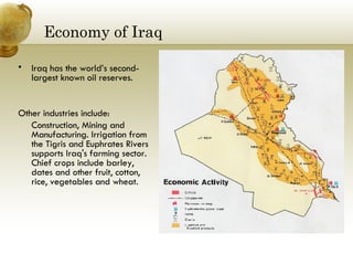 Economy of Iraq Iraq has the world’s second-largest known oil reserves. Other industries include: Construction, Mining and Manufacturing. Irrigation from the Tigris and Euphrates Rivers supports Iraq's farming sector. Chief crops include barley, dates and other fruit, cotton, rice, vegetables and wheat.  