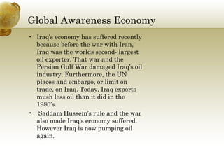 Global Awareness Economy  Iraq’s economy has suffered recently because before the war with Iran, Iraq was the worlds second- largest oil exporter. That war and the Persian Gulf War damaged Iraq’s oil industry. Furthermore, the UN places and embargo, or limit on trade, on Iraq. Today, Iraq exports mush less oil than it did in the 1980’s.  Saddam Hussein’s rule and the war also made Iraq's economy suffered. However Iraq is now pumping oil again.  