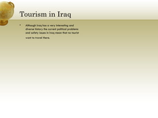 Tourism in Iraq Although Iraq has a very interesting and diverse history the current political problems and safety issues in Iraq mean that no tourist want to travel there.  