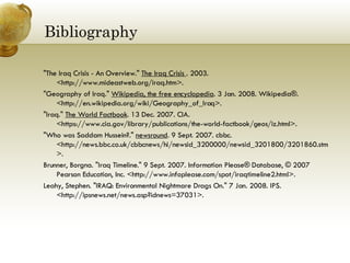 Bibliography  "The Iraq Crisis - An Overview."  The Iraq Crisis  . 2003. <http://www.mideastweb.org/iraq.htm>.  "Geography of Iraq."  Wikipedia, the free encyclopedia . 3 Jan. 2008. Wikipedia®. <http://en.wikipedia.org/wiki/Geography_of_Iraq>.  "Iraq."  The World Factbook . 13 Dec. 2007. CIA. <https://www.cia.gov/library/publications/the-world-factbook/geos/iz.html>.  "Who was Saddam Hussein?."  newsround . 9 Sept. 2007. cbbc. <http://news.bbc.co.uk/cbbcnews/hi/newsid_3200000/newsid_3201800/3201860.stm>.  Brunner, Borgna. "Iraq Timeline." 9 Sept. 2007. Information Please® Database, © 2007 Pearson Education, Inc. <http://www.infoplease.com/spot/iraqtimeline2.html>.  Leahy, Stephen. "IRAQ: Environmental Nightmare Drags On." 7 Jan. 2008. IPS. <http://ipsnews.net/news.asp?idnews=37031>.  