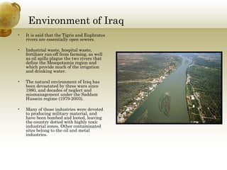 Environment of Iraq It is said that the Tigris and Euphrates rivers are essentially open sewers. Industrial waste, hospital waste, fertilizer run-off from farming, as well as oil spills plague the two rivers that define the Mesopotamia region and which provide much of the irrigation and drinking water.  The natural environment of Iraq has been devastated by three wars since 1980, and decades of neglect and mismanagement under the Saddam Hussein regime (1979-2003).  Many of those industries were devoted to producing military material, and have been bombed and looted, leaving the country dotted with highly toxic industrial zones. Other contaminated sites belong to the oil and metal industries.  