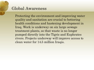 Global Awareness  Protecting the environment and improving water quality and sanitation are crucial to bettering health conditions and hastening development in Iraq. Work is underway on six large sewage treatment plants, so that waste is no longer pumped directly into the Tigris and Euphrates rivers. Projects underway will improve access to clean water for 14.5 million Iraqis.  
