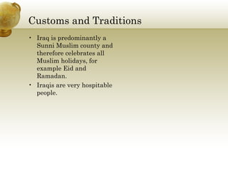 Customs and Traditions Iraq is predominantly a Sunni Muslim county and therefore celebrates all Muslim holidays, for example Eid and Ramadan. Iraqis are very hospitable people. 