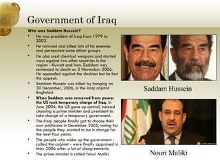 Government of Iraq Who was Saddam Hussein?  He was president of Iraq from 1979 to 2003.  He tortured and killed lots of his enemies and persecuted some ethnic groups.  He also used chemical weapons and started wars against two other countries in the region - Kuwait and Iran. Saddam was sentenced to death on 5 November 2006. He appealed against the decision but he lost the appeal.  Saddam Hussein was killed by hanging on 30 December, 2006, in the Iraqi capital Baghdad.  When Saddam was removed from power the US took temporary charge of Iraq.  In June 2004, the US gave up control, instead choosing a prime minister and president to take charge of a temporary government.  The Iraqi people finally got to choose their own politicians in December 2005, voting for the people they wanted to be in charge for the next four years.  The people who make up the government - called the cabinet - were finally approved in May 2006 after a lot of disagreements.  The prime minister is called Nouri Maliki.  Nouri Maliki Saddam Hussein 