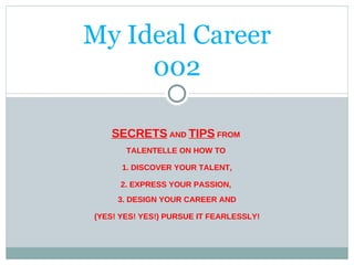 My Ideal Career 002 SECRETS  AND  TIPS  FROM  TALENTELLE ON HOW TO  1. DISCOVER YOUR TALENT, 2. EXPRESS YOUR PASSION,  3. DESIGN YOUR CAREER AND (YES! YES! YES!) PURSUE IT FEARLESSLY! 