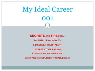 My Ideal Career 001 SECRETS  AND  TIPS  FROM  TALENTELLE ON HOW TO  1. DISCOVER YOUR TALENT, 2. EXPRESS YOUR PASSION,  3. DESIGN YOUR CAREER AND (YES! YES! YES!) PURSUE IT FEARLESSLY! 