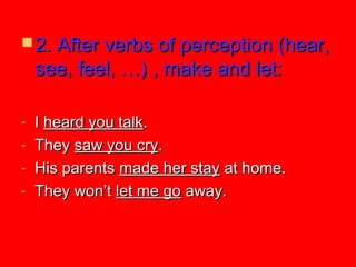  2. After verbs of perception (hear,2. After verbs of perception (hear,
see, feel, …) , make and let:see, feel, …) , make and let:
- II heard you talkheard you talk..
- TheyThey saw you crysaw you cry..
- His parentsHis parents made her staymade her stay at home.at home.
- They won’tThey won’t let me golet me go away.away.
 