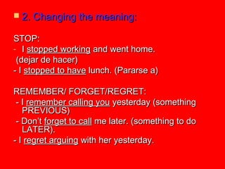  2. Changing the meaning:2. Changing the meaning:
STOP:STOP:
- II stopped workingstopped working and went home.and went home.
(dejar de hacer)(dejar de hacer)
- I- I stopped to havestopped to have lunch. (Pararse a)lunch. (Pararse a)
REMEMBER/ FORGET/REGRET:REMEMBER/ FORGET/REGRET:
- I- I remember calling youremember calling you yesterday (somethingyesterday (something
PREVIOUS)PREVIOUS)
- Don’t- Don’t forget to callforget to call me later. (something to dome later. (something to do
LATER).LATER).
- I- I regret arguingregret arguing with her yesterday.with her yesterday.
 