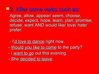  2. After some verbs such as:2. After some verbs such as:
Agree, allow, appear/ seem, choose,Agree, allow, appear/ seem, choose,
decide, expect, hope, learn, plan, promise,decide, expect, hope, learn, plan, promise,
refuse, want AND would like/ love/ hate/refuse, want AND would like/ love/ hate/
prefer:prefer:
- I- I’d love to dance’d love to dance right now.right now.
-- Would you like to comeWould you like to come to the party?to the party?
- I- I want to gowant to go out this evening.out this evening.
- She- She decided to leavedecided to leave..
 