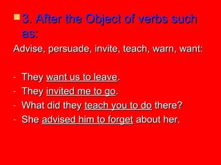  3. After the Object of verbs such3. After the Object of verbs such
as:as:
Advise, persuade, invite, teach, warn, want:Advise, persuade, invite, teach, warn, want:
- TheyThey want us to leavewant us to leave..
- TheyThey invited me to goinvited me to go..
- What did theyWhat did they teach you to doteach you to do there?there?
- SheShe advised him to forgetadvised him to forget about her.about her.
 