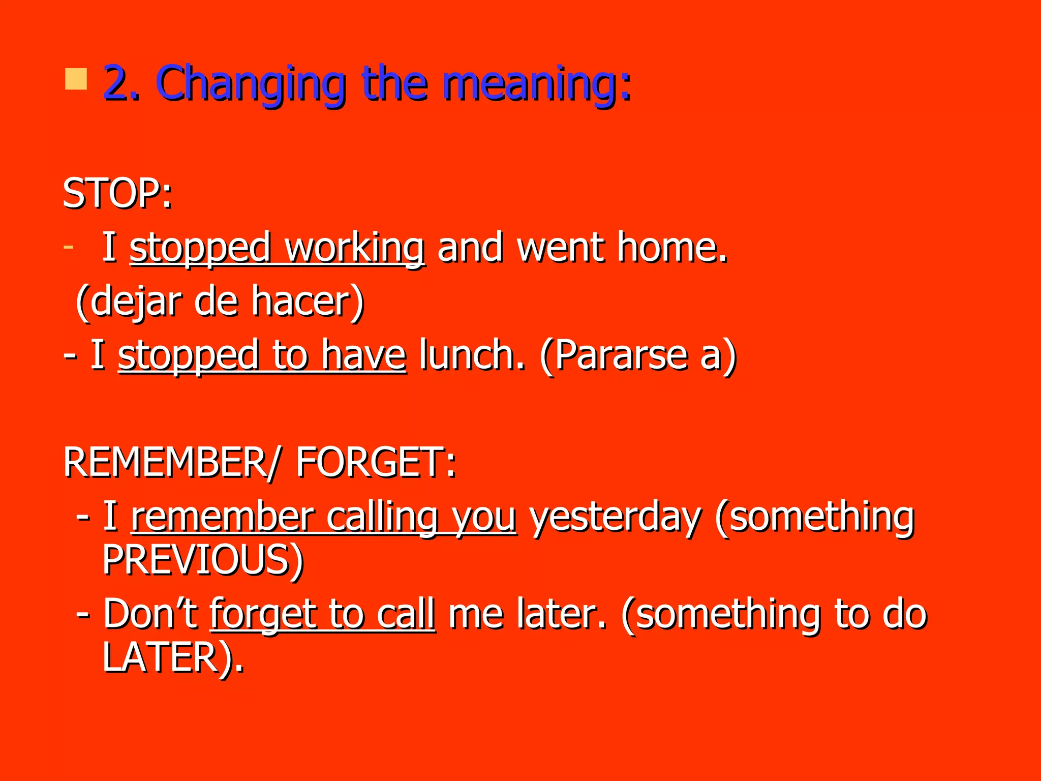 2. Changing the meaning: STOP:  I  stopped working  and went home. (dejar de hacer) - I  stopped to have  lunch. (Pararse a) REMEMBER/ FORGET/REGRET: - I  remember calling you  yesterday (something PREVIOUS) - Don’t  forget to call  me later. (something to do LATER). - I  regret arguing  with her yesterday. 