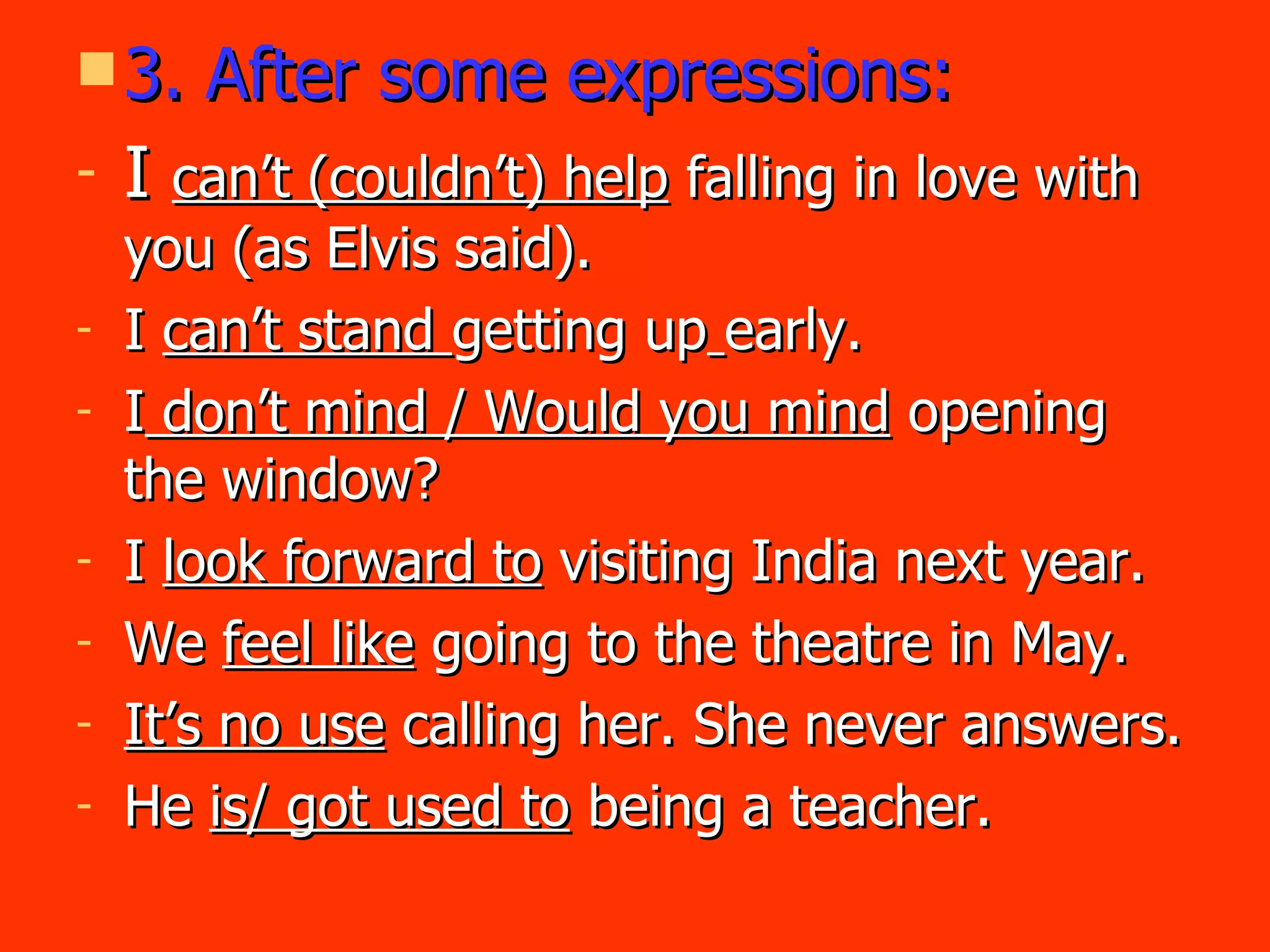 3. After some expressions: I  can’t (couldn’t) help  falling in love with you (as Elvis said). I  can’t stand  getting up   early. I  don’t mind / Would you mind  opening   the window? I  look forward to  visiting India next year. We  feel like  going to the theatre in May. It’s no use  calling her. She never answers. He  is/ got used to  being a teacher. 