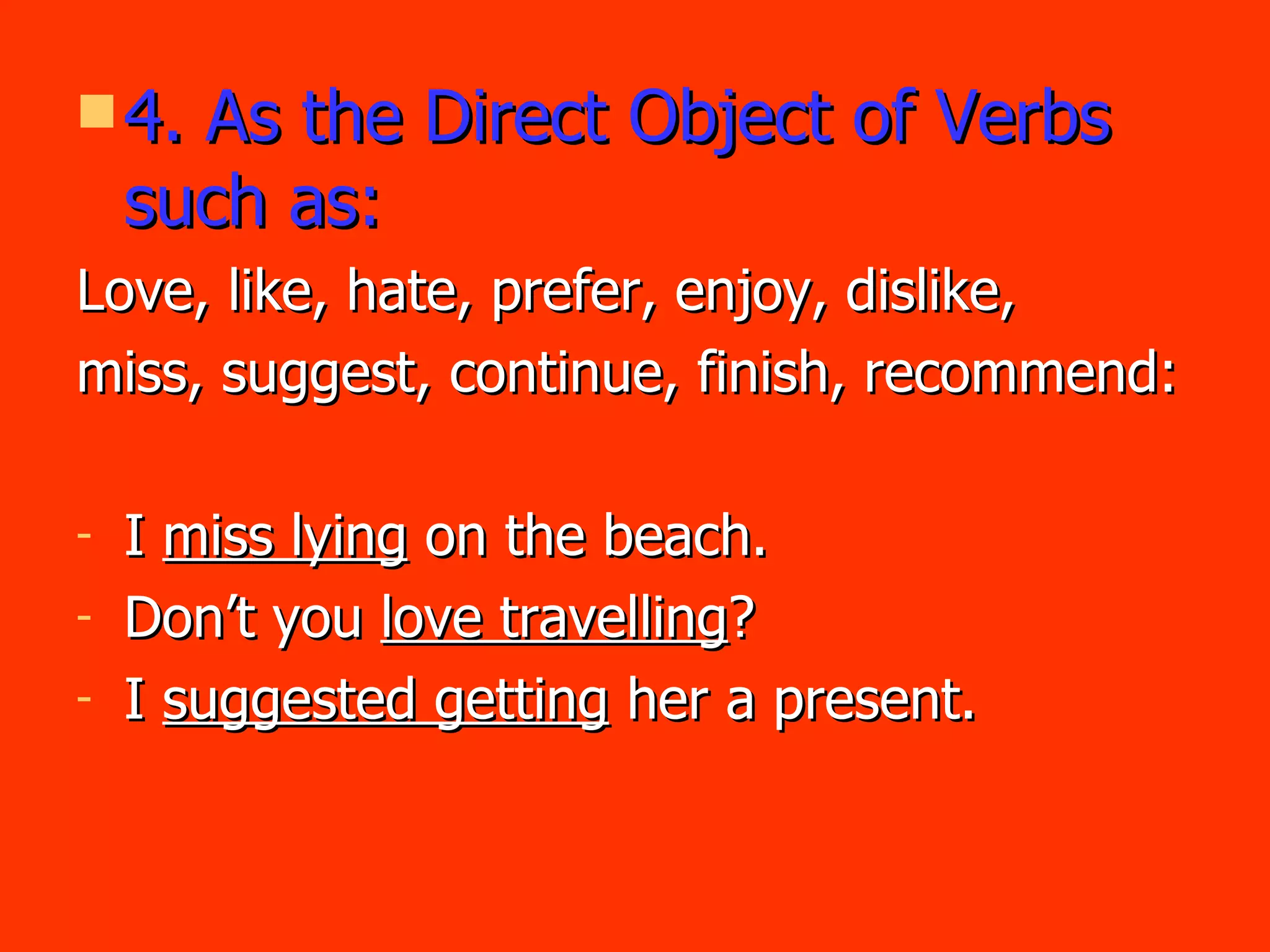 4. As the Direct Object of Verbs such as: Love, like, hate, prefer, enjoy, dislike, miss, suggest, continue, finish, recommend: I  miss lying  on the beach. Don’t you  love travelling ? I  suggested getting  her a present. 