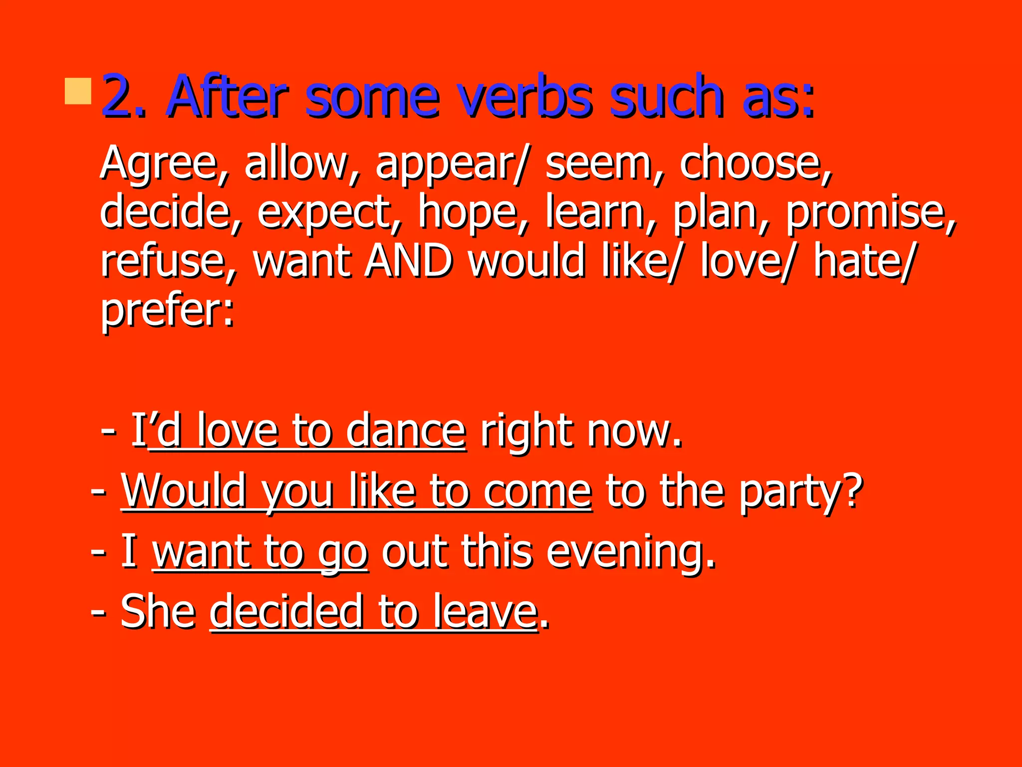 2. After some verbs such as: Agree, allow, appear/ seem, choose, decide, expect, hope, learn, plan, promise, refuse, want AND would like/ love/ hate/ prefer:  - I ’d love to dance  right now. -  Would you like to come  to the party? - I  want to go  out this evening. - She  decided to leave . 
