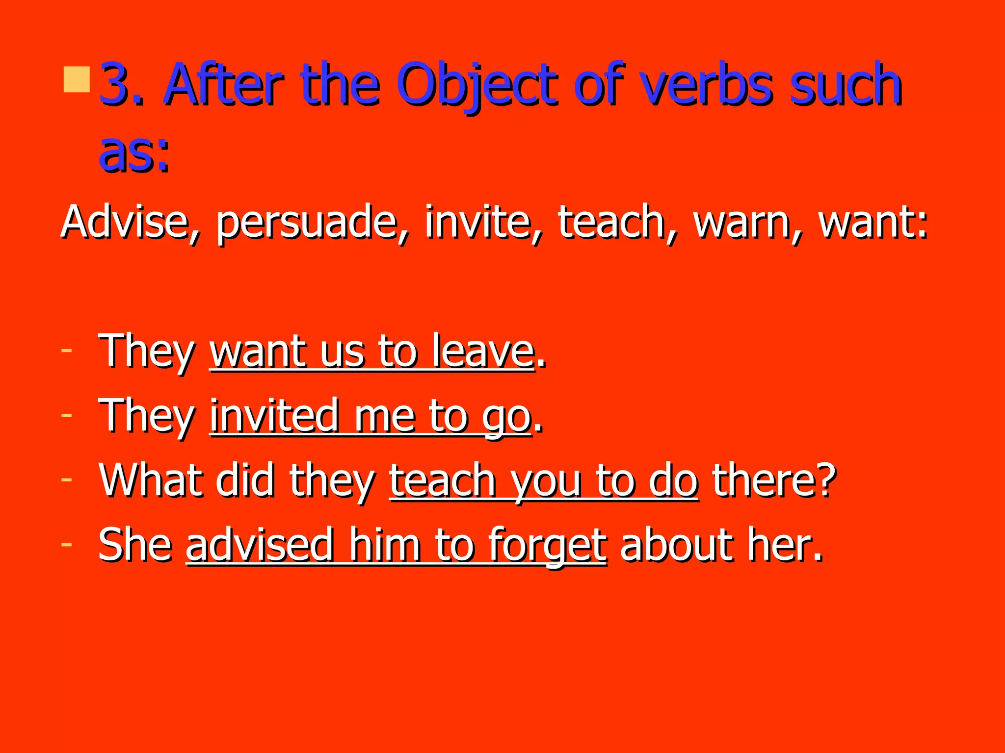 3. After the Object of verbs such as: Advise, persuade, invite, teach, warn, want: They  want us to leave . They  invited me to go . What did they  teach you to do  there? She  advised him to forget  about her. 