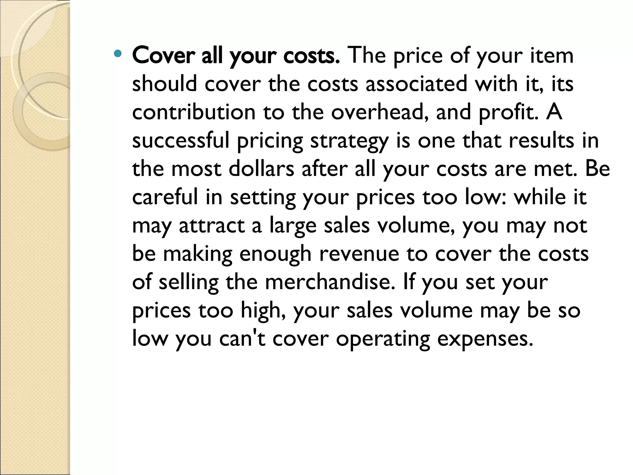 Cover all your costs.  The price of your item should cover the costs associated with it, its contribution to the overhead, and profit. A successful pricing strategy is one that results in the most dollars after all your costs are met. Be careful in setting your prices too low: while it may attract a large sales volume, you may not be making enough revenue to cover the costs of selling the merchandise. If you set your prices too high, your sales volume may be so low you can't cover operating expenses. 