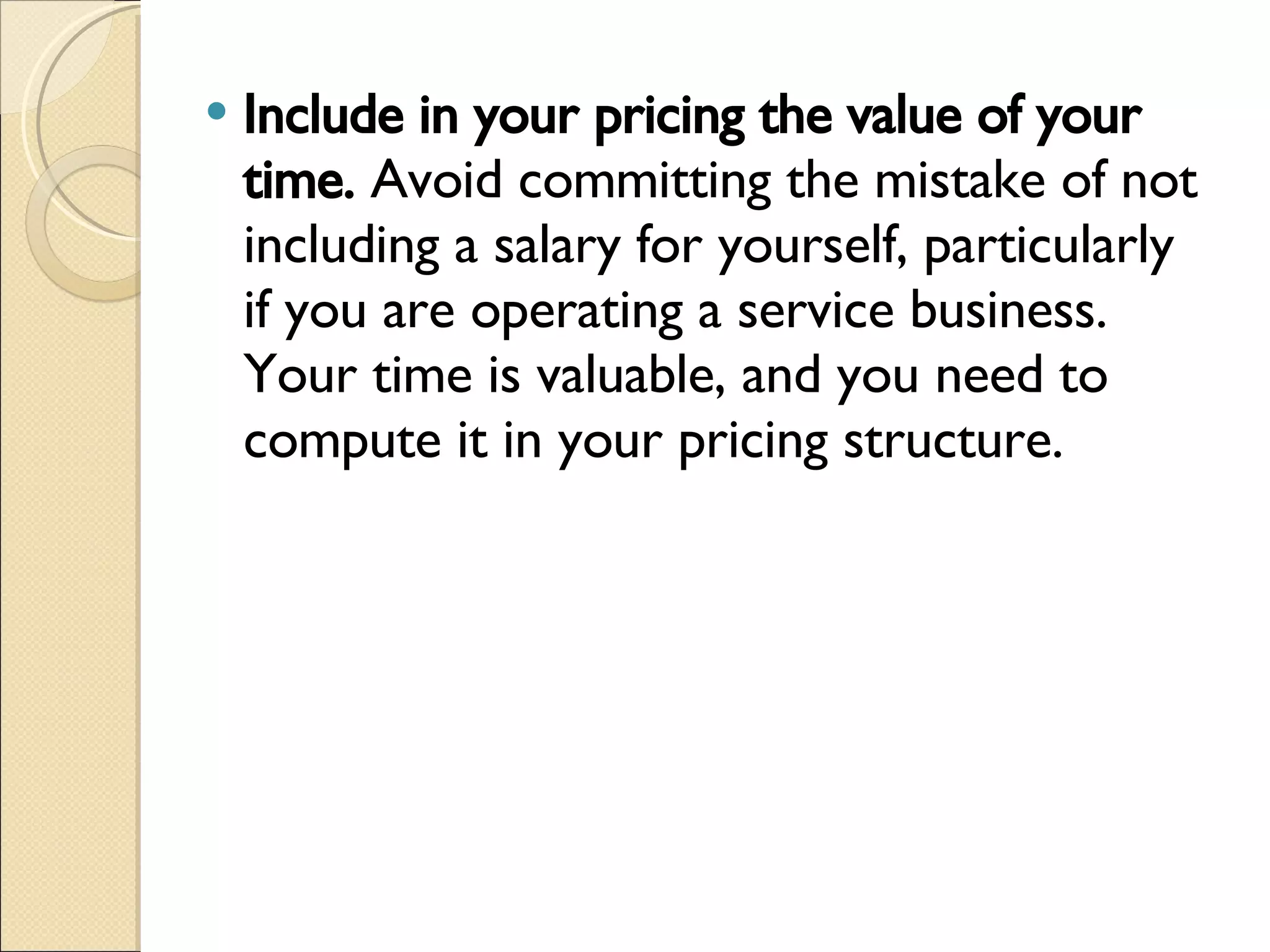 Include in your pricing the value of your time.  Avoid committing the mistake of not including a salary for yourself, particularly if you are operating a service business. Your time is valuable, and you need to compute it in your pricing structure. 