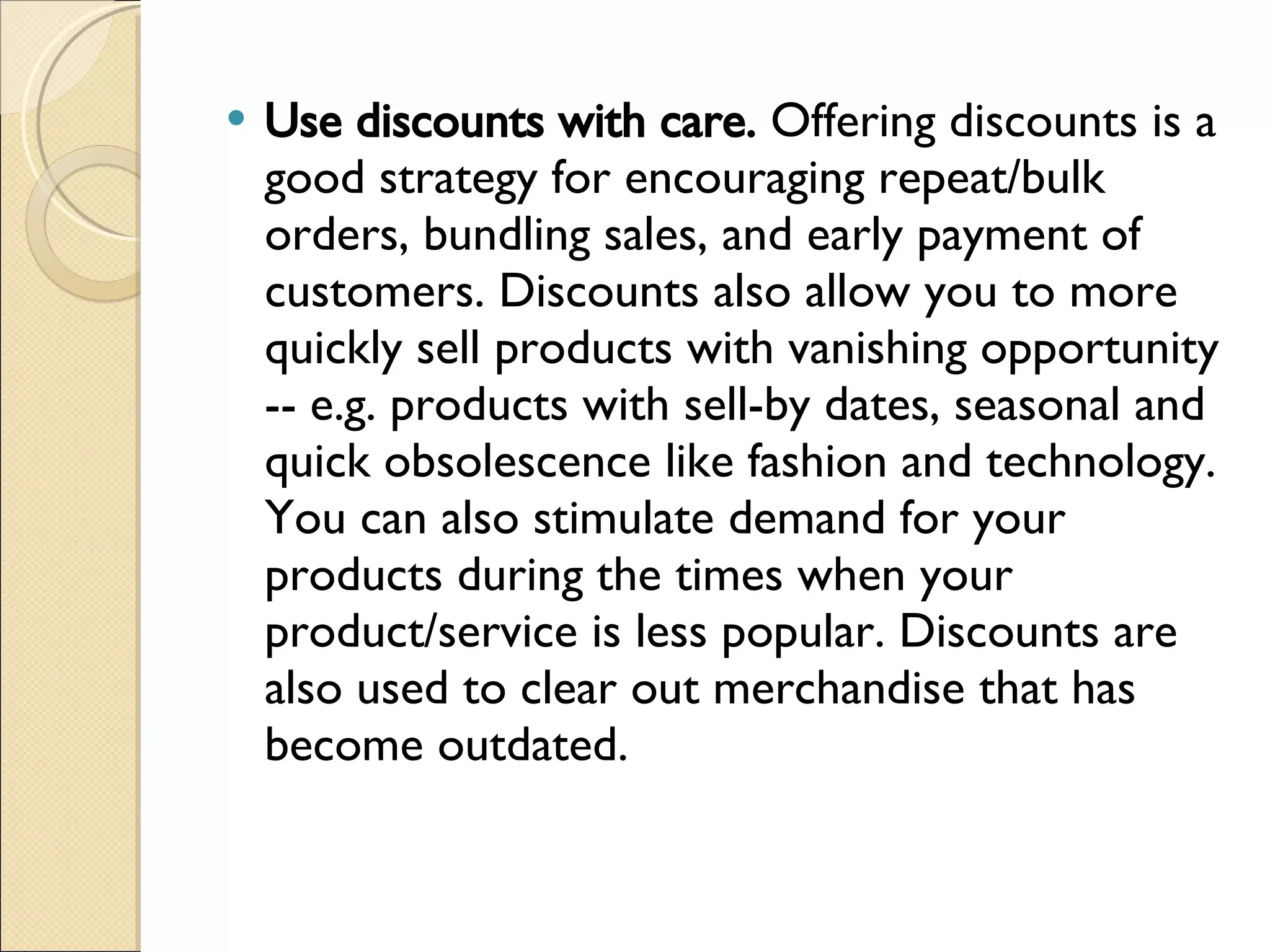 Use discounts with care.  Offering discounts is a good strategy for encouraging repeat/bulk orders, bundling sales, and early payment of customers. Discounts also allow you to more quickly sell products with vanishing opportunity -- e.g. products with sell-by dates, seasonal and quick obsolescence like fashion and technology. You can also stimulate demand for your products during the times when your product/service is less popular. Discounts are also used to clear out merchandise that has become outdated. 