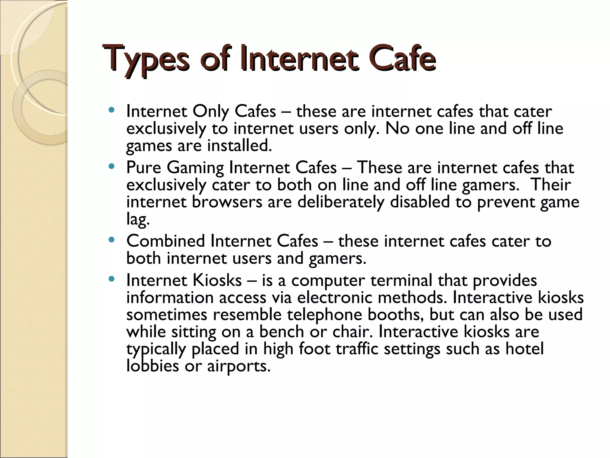 Types of Internet Cafe Internet Only Cafes – these are internet cafes that cater exclusively to internet users only. No one line and off line games are installed. Pure Gaming Internet Cafes – These are internet cafes that exclusively cater to both on line and off line gamers.  Their internet browsers are deliberately disabled to prevent game lag. Combined Internet Cafes – these internet cafes cater to both internet users and gamers. Internet Kiosks – is a computer terminal that provides information access via electronic methods. Interactive kiosks sometimes resemble telephone booths, but can also be used while sitting on a bench or chair. Interactive kiosks are typically placed in high foot traffic settings such as hotel lobbies or airports.   