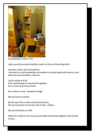my weekdays is starts 7 am.
I gets up early everymorning then wash my face and brushing teeth.
And then I dress and eat breakfast.
I like toast or small sandwiches at breakfast or turkish patty with cheese ,also I
drink tea every breakfast .I like tea .
I go to school at 8:30
Çınar and Me goes to school with together.
He is 1.class at primary school.
Our school is name : Kardelen College
We eat lunch at school.
By the way I like a maths and science lessons .
We are 21 person on my class and 11 boy , 10 girls .
My school finishes at 4:30.
When the school is end ,me and çınar back to the home together with school
service .
 
