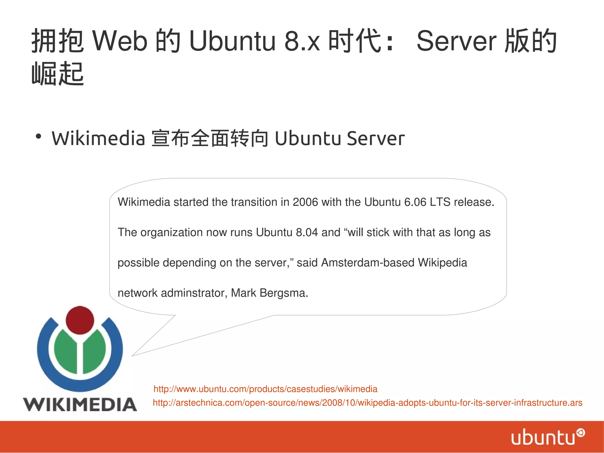 拥抱 Web 的 Ubuntu 8.x 时代： Server 版的
崛起
• Wikimedia 宣布全面转向 Ubuntu Server
http://arstechnica.com/open-source/news/2008/10/wikipedia-adopts-ubuntu-for-its-server-infrastructure.ars
http://www.ubuntu.com/products/casestudies/wikimedia
Wikimedia started the transition in 2006 with the Ubuntu 6.06 LTS release.
The organization now runs Ubuntu 8.04 and “will stick with that as long as
possible depending on the server,” said Amsterdam-based Wikipedia
network adminstrator, Mark Bergsma.
 