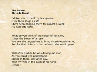 The Painter Chris de Burgh I'd like you to meet my last queen, Over there large as life She's been hanging there for almost a week, My poor late wife; What do you think of the colour of her skin, It has the bloom of a rose, You see she begged me to bring a certain painter in, And for that picture in her bedroom she would pose; Well after a while he was driving me mad, As you could well understand, Sitting in there, day after day, With my wife in the palm of his hand... It was - 