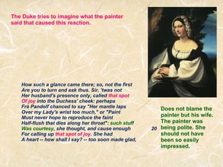 How such a glance came there; so, not the first Are you to turn and ask thus. Sir, 'twas not Her husband's presence only, called  that spot Of joy  into the Duchess' cheek: perhaps Frà Pandolf chanced to say "Her mantle laps Over my Lady's wrist too much," or "Paint Must never hope to reproduce the faint Half-flush that dies along her throat":  such stuff  Was courtesy , she thought, and cause enough               20 For calling up  that spot of joy . She had A heart -- how shall I say? -- too soon made glad, The Duke tries to imagine what the painter said that caused this reaction. Does not blame the painter but his wife. The painter was being polite. She should not have been so easily impressed. 