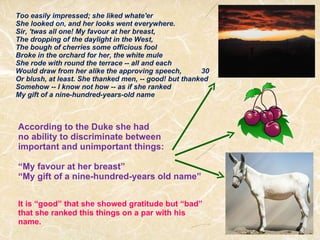 Too easily impressed; she liked whate'er She looked on, and her looks went everywhere. Sir, 'twas all one! My favour at her breast, The dropping of the daylight in the West, The bough of cherries some officious fool  Broke in the orchard for her, the white mule She rode with round the terrace -- all and each Would draw from her alike the approving speech,          30 Or blush, at least. She thanked men, -- good! but thanked Somehow -- I know not how -- as if she ranked My gift of a nine-hundred-years-old name According to the Duke she had  no ability to discriminate between  important and unimportant things: “ My favour at her breast”  “ My gift of a nine-hundred-years old name” It is “good” that she showed gratitude but “bad” that she ranked this things on a par with his name. 