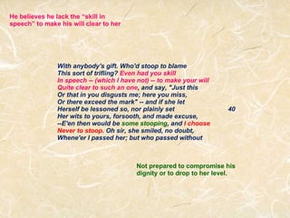 With anybody's gift. Who'd stoop to blame This sort of trifling?  Even had you skill In speech -- (which I have not) -- to make your will Quite clear to such an one , and say, "Just this Or that in you disgusts me; here you miss, Or there exceed the mark" -- and if she let Herself be lessoned so, nor plainly set                              40 Her wits to yours, forsooth, and made excuse, --E'en then would be  some stooping , and  I choose Never to stoop . Oh sir, she smiled, no doubt, Whene'er I passed her; but who passed without He believes he lack the “skill in speech” to make his will clear to her Not prepared to compromise his dignity or to drop to her level. 