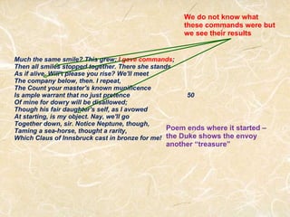 Much the same smile? This grew;  I gave commands ; Then all smiles stopped together. There she stands As if alive. Will't please you rise? We'll meet The company below, then. I repeat,  The Count your master's known munificence Is ample warrant that no just pretence                                50 Of mine for dowry will be disallowed; Though his fair daughter's self, as I avowed At starting, is my object. Nay, we'll go Together down, sir. Notice Neptune, though, Taming a sea-horse, thought a rarity,  Which Claus of Innsbruck cast in bronze for me!  We do not know what these commands were but we see their results Poem ends where it started – the Duke shows the envoy another “treasure” 