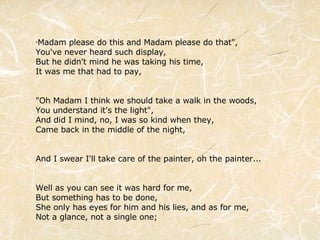 " Madam please do this and Madam please do that", You've never heard such display, But he didn't mind he was taking his time, It was me that had to pay, "Oh Madam I think we should take a walk in the woods, You understand it's the light", And did I mind, no, I was so kind when they, Came back in the middle of the night, And I swear I'll take care of the painter, oh the painter... Well as you can see it was hard for me, But something has to be done, She only has eyes for him and his lies, and as for me, Not a glance, not a single one; 