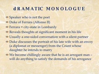 dRAMATIC MONOLOGUE Speaker who is not the poet  Duke of Ferrara (Alfonso II) Ferrara = city-state in Lombardy Reveals thoughts at significant moment in his life Usually a one-sided conversation with a silent partner Duke discusses the portrait of his late wife with an envoy (a diplomat or messenger) from the Count whose daughter he intends to marry We become chillingly aware that he is an arrogant man – will do anything to satisfy the demands of his arrogance 