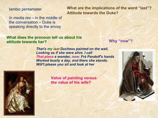 That's  my   last  Duchess painted on the wall, Looking as if she were alive. I call That piece  a wonder,  now : Frà Pandolf's hands Worked busily a day, and there she stands. Will't please you sit and look at her What are the implications of the word “last”? Iambic pentameter Attitude towards the Duke? What does the pronoun tell us about his attitude towards her? Why “now”? Value of painting versus the value of his wife? In media res  – in the middle of the conversation – Duke is speaking directly to the envoy 