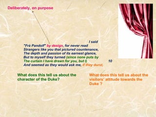 I said "Frà Pandolf"  by design , for never read Strangers like you that pictured countenance,  The depth and passion of its earnest glance, But to myself they turned  (since none puts by The curtain I have drawn for you, but I)                       10 And seemed as they would ask me,  if they durst, Deliberately, on purpose What does this tell us about the character of the Duke? What does this tell us about the visitors’ attitude towards the Duke ? 