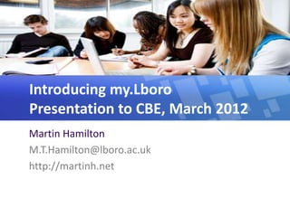 Introducing my.Lboro
Presentation to CBE, March 2012
Martin Hamilton
M.T.Hamilton@lboro.ac.uk
http://martinh.net
 