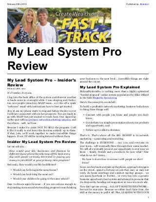 February 28th, 2012                                                                                         Published by: 4freedom




My Lead System Pro
Review
                                                                   your business to the next level… incredible things are right
My Lead System Pro – Insider’s around the corner.
Review                         My Lead System Pro Explained
February 28th, 2012
                                                                   MyLeadSystemPro is nothing more than a highly optimized
It’s Tuesday, 8:23 am.
                                                                   “funded proposal” online system popularized by Mike Dillard
I log into the back office of the system and discover another      in his book Magnetic Sponsoring.
11 leads came in overnight while I was sleeping and, better,
                                                                   Here’s the concept in a nutshell…
two new people joined my MLSP team… so I fire off a quick
“welcome” email with instructions how to best get started.         To build a profitable network marketing business boils down
                                                                   to doing three things well:
At 9:16 am my phone starts to ring and before the day is over
I will have connected with six hot prospects. Two are ready to        • Connect with people you know and people you don’t
go with MLSP but just wanted to touch base. One signed up               know,
on the spot with my primary network marketing company, and
the others… well, we’ll see.                                          • Guide them to a simple presentation about your products
                                                                        and opportunity, and
Because I make it a point NOT TO SELL the program. I tell
it like it really is and leave the decision entirely up to them.      • Follow up to collect a decision.
If they join, we’ll work together to make incredible things
happen. If not, I’ll still be moving forward without them.         That’s it. That’s where all the BIG MONEY is in network
                                                                   marketing – sponsoring and recruiting.
Insider My Lead System Pro Review                                  The challenge is EVERYONE … me, you, and everyone on
Let me ask you…                                                    your team… will eventually blow through their warm market.
                                                                   We will all eventually present our opportunity to everyone we
  How would your life, businesses and finances be                  know – family, friends and co-workers. So now what? Now
  different if your phone literally rang off the hook every        what do we do? Listen…
  day with people seriously interested in paying you
  money to join MLSP or your primary mlm program?                   We have to learn how to connect with people we don’t
                                                                    know!
Seriously. How would your life be different?
                                                                   So we can buy leads and pick up the phone, approach strangers
   • Would you be living in the same house?                        on the street, spend a fortune on ads that may or may not
                                                                   work, do home meetings and conduct meetup groups… we
   • Would you be driving the same car?
                                                                   can spam Facebook or Twitter… or even buy into a generic
   • Would your children be going to the same school?              business opportunity lead system and attempt to promote that
                                                                   via drop cards, handing out magazines or run even more ads.
Dare to dream again because… if you are serious enough to
stop making excuses and start making progress towards taking       Now don’t get me wrong… ALL OF THOSE THINGS WORK…
                                                                   but not for everyone. Because we either don’t have time, the
                                                                   skill or the money to pull it off. Plus, LEADING WITH YOUR
                                                                                                                                1
 
