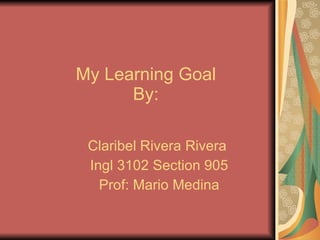 My Learning Goal By: Claribel Rivera Rivera  Ingl 3102 Section 905 Prof: Mario Medina 