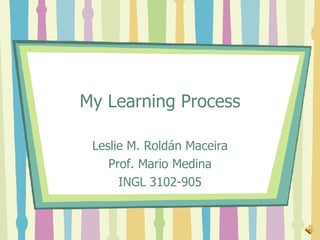 My Learning Process Leslie M. Roldán Maceira Prof. Mario Medina INGL 3102-905 