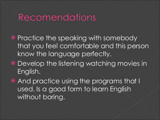 Practice the speaking with somebody that you feel comfortable and this person know the language perfectly. Develop the listening watching movies in English. And practice using the programs that I used. Is a good form to learn English without boring.