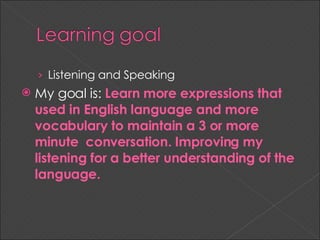 Listening and Speaking My goal is: Learn more expressions that used in English language and more vocabulary to maintain a 3 or more minute conversation. Improving my listening for a better understanding of the language.