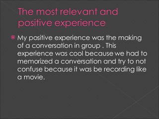 My positive experience was the making of a conversation in group . This experience was cool because we had to memorized a conversation and try to not confuse because it was be recording like a movie.