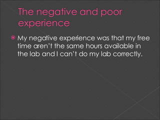 My negative experience was that my free time aren’t the same hours available in the lab and I can’t do my lab correctly.