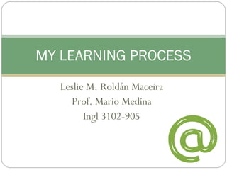 Leslie M. Roldán Maceira Prof. Mario Medina Ingl 3102-905 MY LEARNING PROCESS 