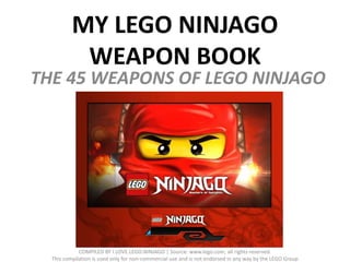MY LEGO NINJAGO
           WEAPON BOOK
THE 45 WEAPONS OF LEGO NINJAGO




             COMPILED BY I.LOVE.LEGO.NINJAGO | Source: www.lego.com, all rights reserved.
  This compilation is used only for non-commercial use and is not endorsed in any way by the LEGO Group
 