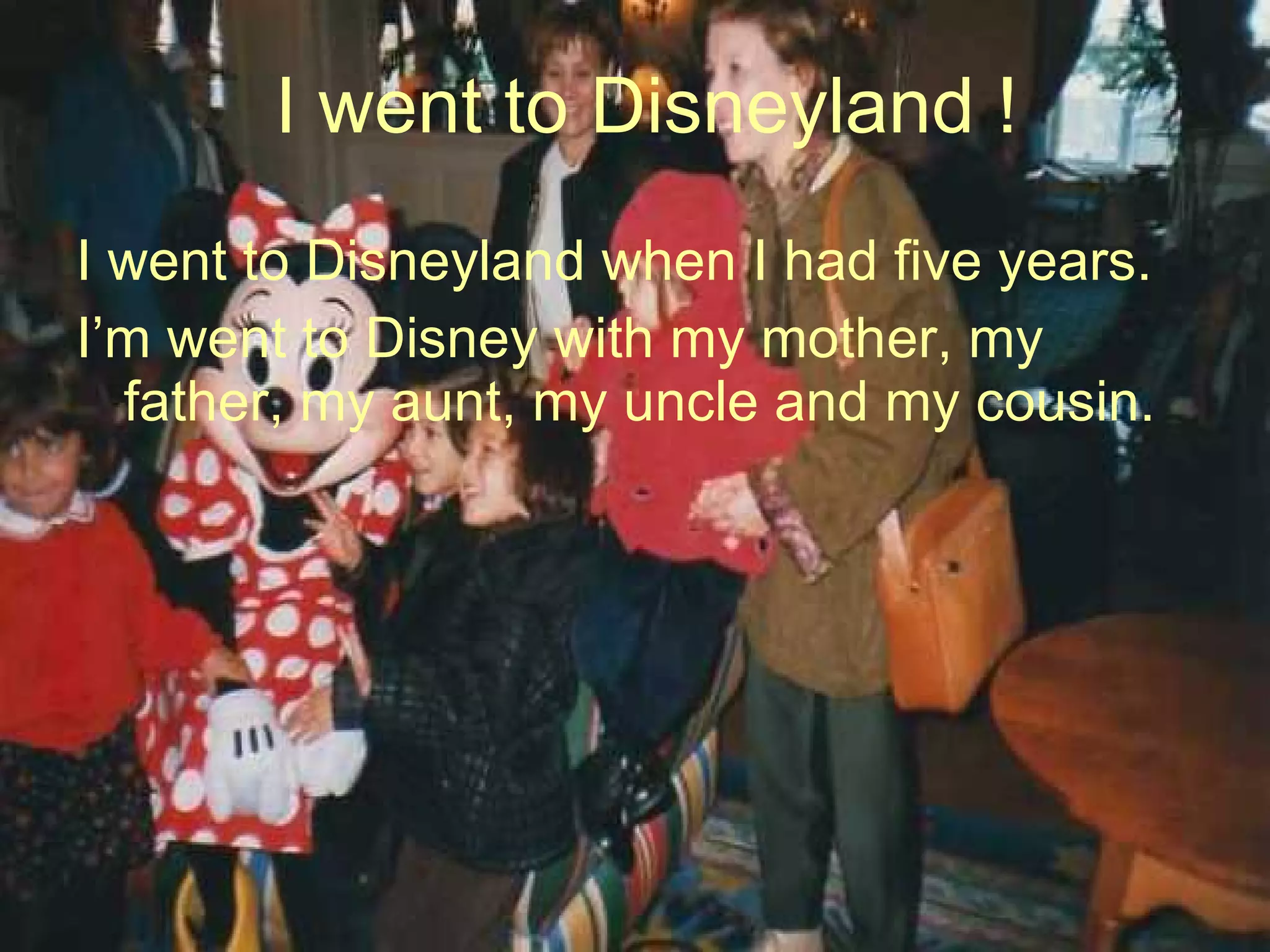 I went to Disneyland ! I  went to Disneyland when I had five years. I’m went to Disney with my mother, my father, my aunt, my uncle and my cousin. 