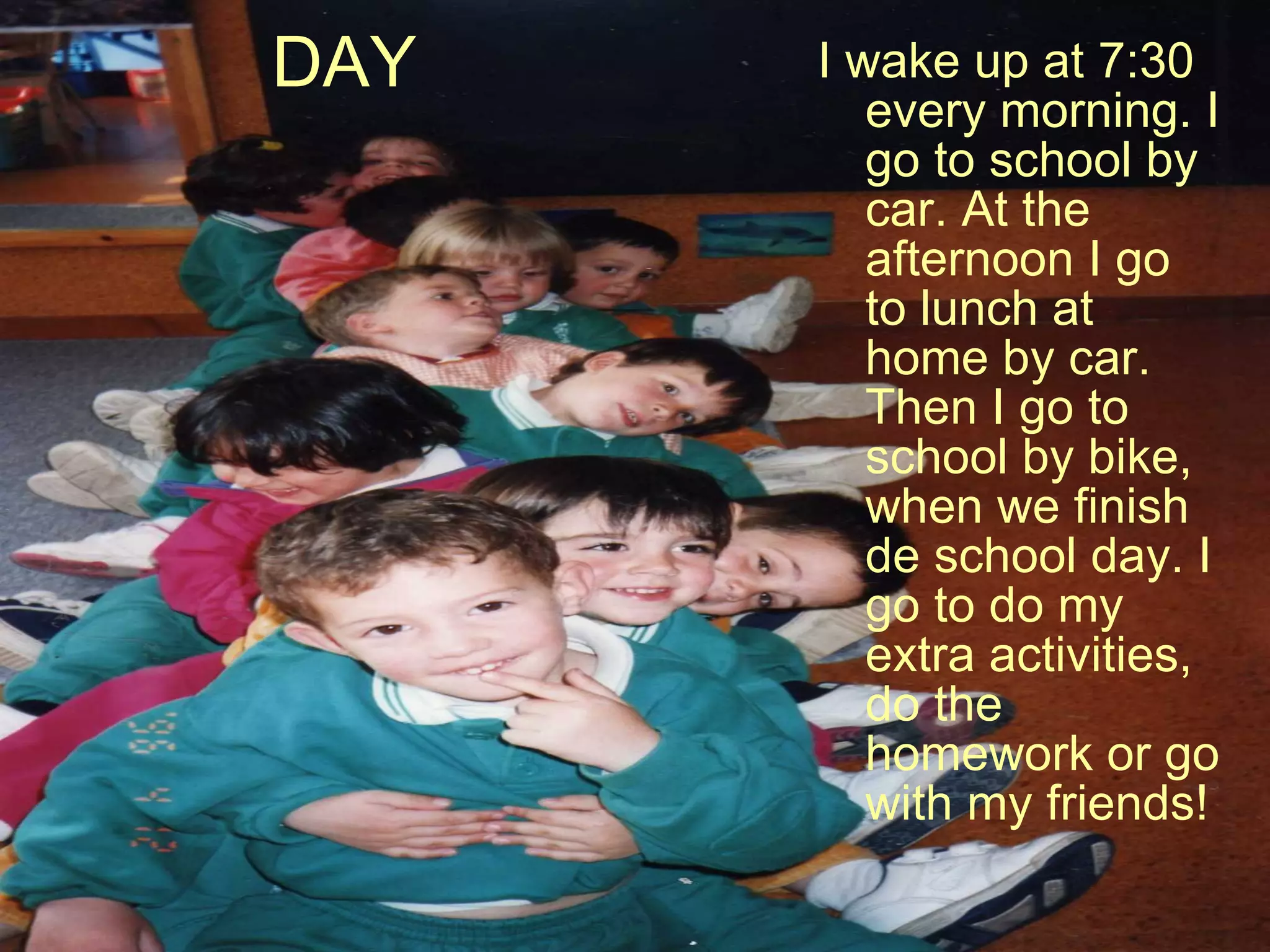 DAY I wake up at 7:30 every morning. I go to school by car. At the afternoon I go to lunch at home by car. Then I go to school by bike, when we finish de school day. I go to do my extra activities, do the homework or go with my friends! 