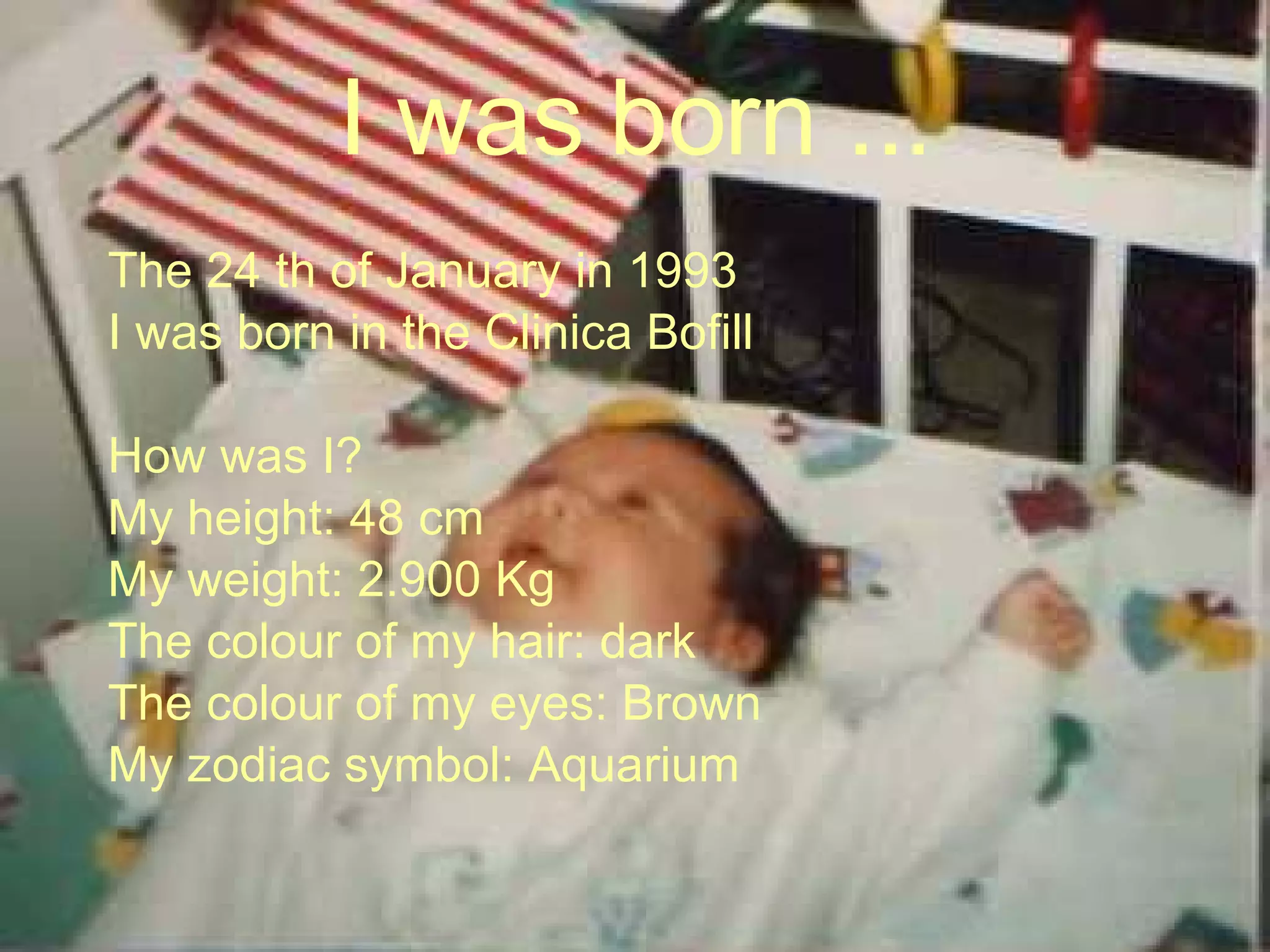 I was born ... The 24 th of January in 1993 I was born in the Clinica Bofill How was I? My height: 48 cm My weight: 2.900 Kg The colour of my hair: dark The colour of my eyes: Brown My zodiac symbol: Aquarium  