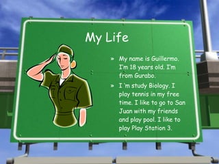 My Life My name is Guillermo. I’m 18 years old. I’m from Gurabo. I ‘m study Biology. I play tennis in my free time. I like to go to San Juan with my friends and play pool. I like to play Play Station 3. 