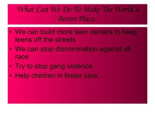 What Can We Do To Make The World a Better Place.. We can build more teen centers to keep teens off the streets We can stop discrimination against all race Try to stop gang violence  Help children in foster care.. 
