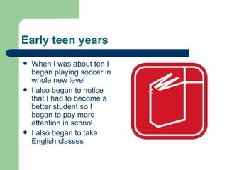 Early teen years When I was about ten I began playing soccer in whole new level I also began to notice that I had to become a better student so I began to pay more attention in school I also began to take English classes 